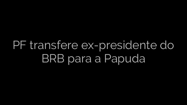 ​PF transfere ex-presidente do BRB para a Papuda 